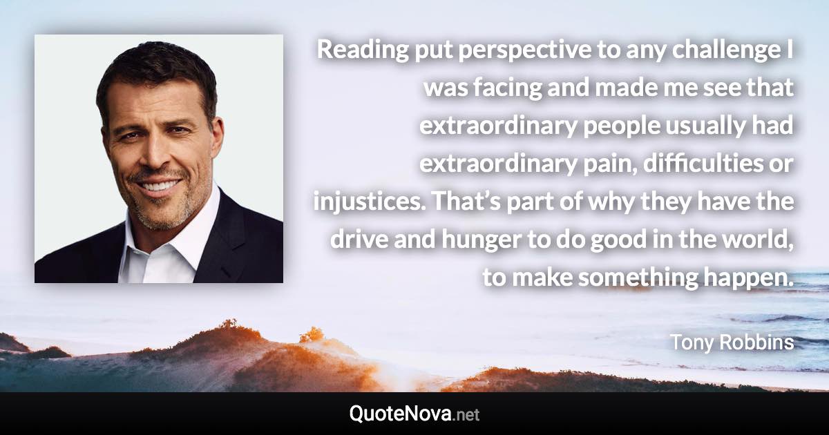 Reading put perspective to any challenge I was facing and made me see that extraordinary people usually had extraordinary pain, difficulties or injustices. That’s part of why they have the drive and hunger to do good in the world, to make something happen. - Tony Robbins quote