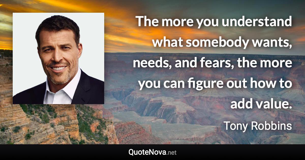 The more you understand what somebody wants, needs, and fears, the more you can figure out how to add value. - Tony Robbins quote
