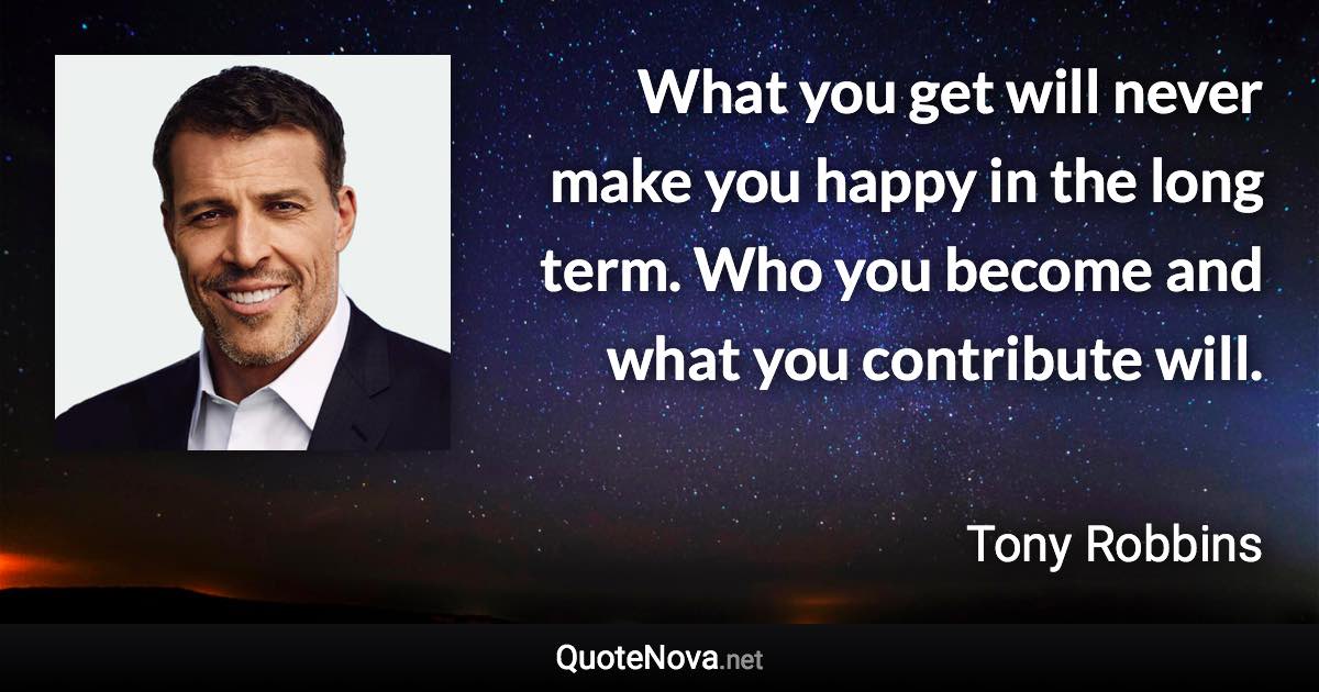 What you get will never make you happy in the long term. Who you become and what you contribute will. - Tony Robbins quote