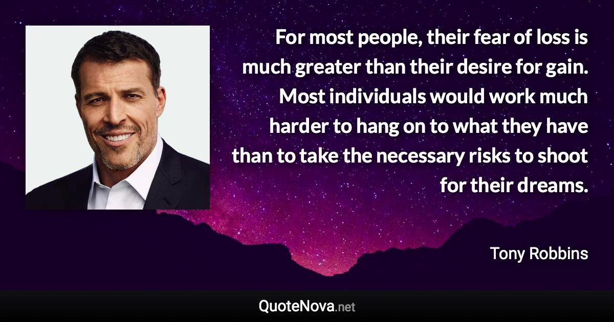 For most people, their fear of loss is much greater than their desire for gain. Most individuals would work much harder to hang on to what they have than to take the necessary risks to shoot for their dreams. - Tony Robbins quote