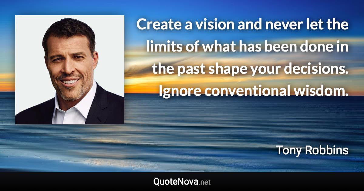 Create a vision and never let the limits of what has been done in the past shape your decisions. Ignore conventional wisdom. - Tony Robbins quote