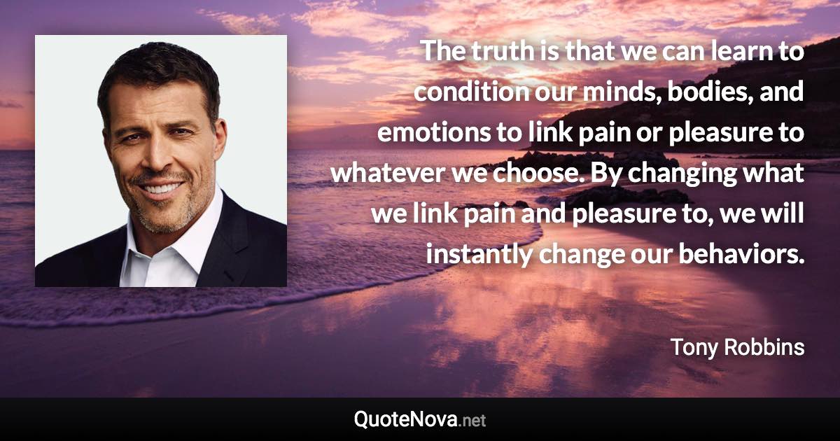 The truth is that we can learn to condition our minds, bodies, and emotions to link pain or pleasure to whatever we choose. By changing what we link pain and pleasure to, we will instantly change our behaviors. - Tony Robbins quote