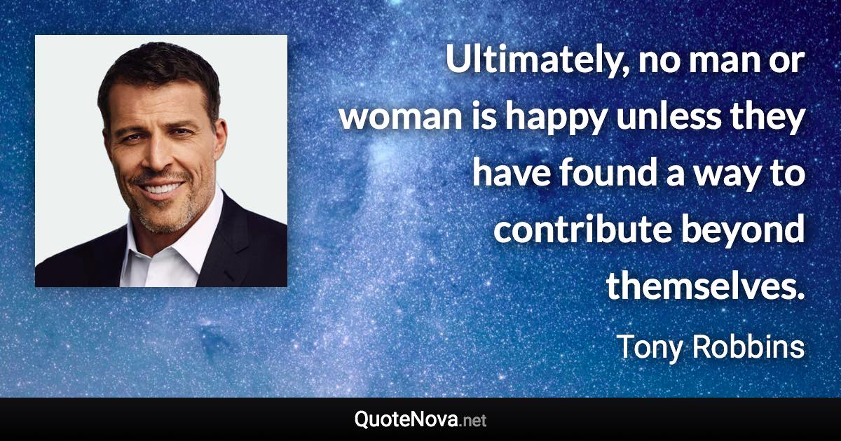 Ultimately, no man or woman is happy unless they have found a way to contribute beyond themselves. - Tony Robbins quote