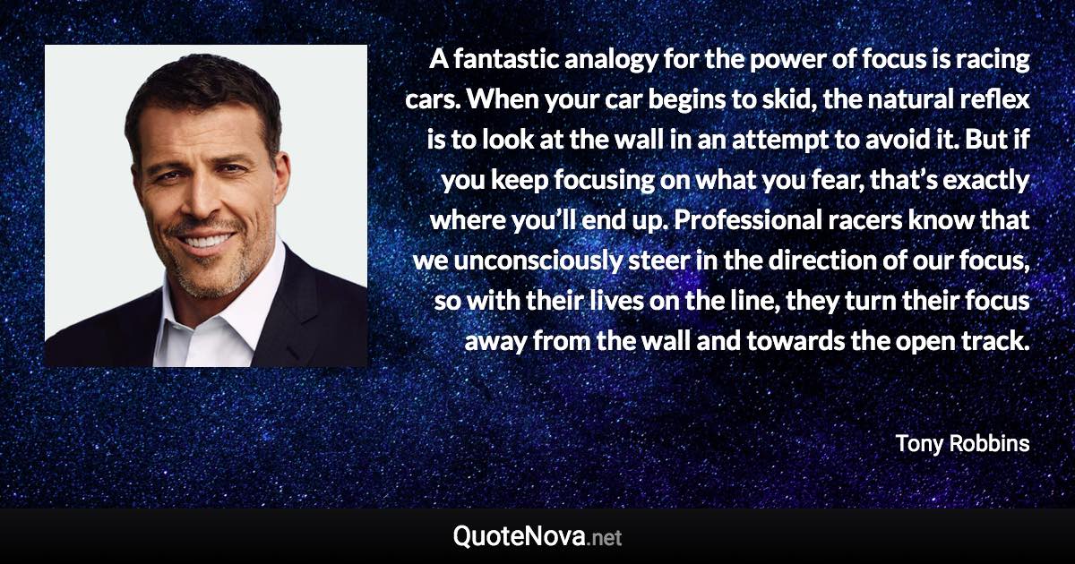 A fantastic analogy for the power of focus is racing cars. When your car begins to skid, the natural reflex is to look at the wall in an attempt to avoid it. But if you keep focusing on what you fear, that’s exactly where you’ll end up. Professional racers know that we unconsciously steer in the direction of our focus, so with their lives on the line, they turn their focus away from the wall and towards the open track. - Tony Robbins quote