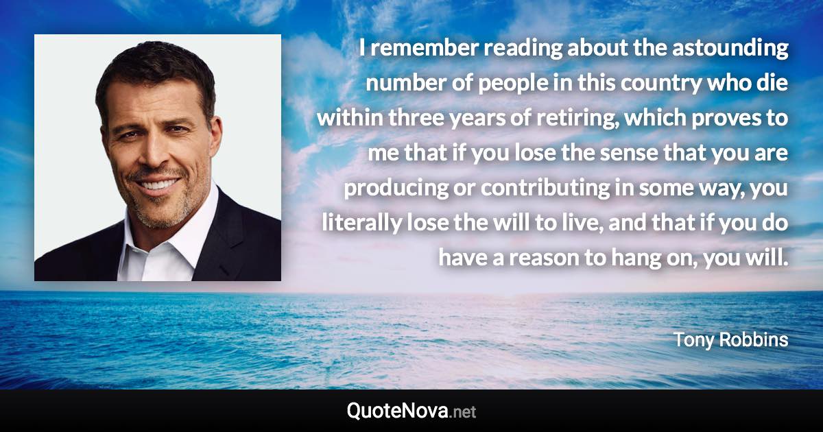 I remember reading about the astounding number of people in this country who die within three years of retiring, which proves to me that if you lose the sense that you are producing or contributing in some way, you literally lose the will to live, and that if you do have a reason to hang on, you will. - Tony Robbins quote