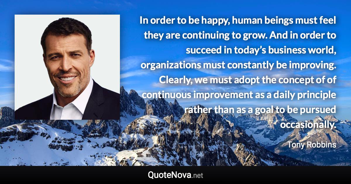 In order to be happy, human beings must feel they are continuing to grow. And in order to succeed in today’s business world, organizations must constantly be improving. Clearly, we must adopt the concept of of continuous improvement as a daily principle rather than as a goal to be pursued occasionally. - Tony Robbins quote