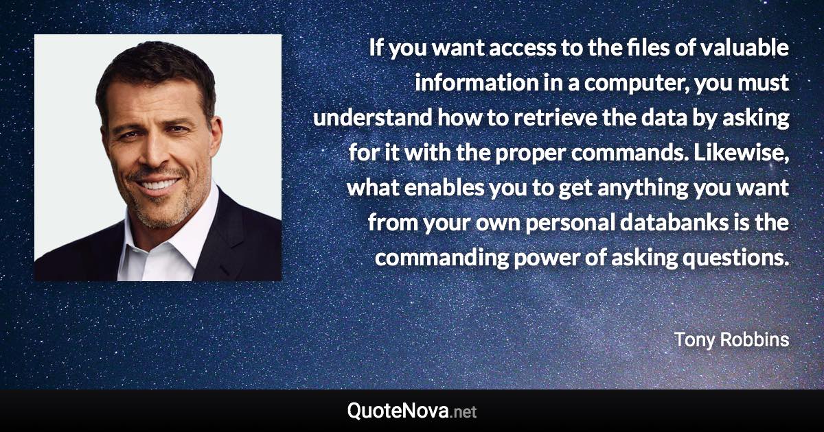 If you want access to the files of valuable information in a computer, you must understand how to retrieve the data by asking for it with the proper commands. Likewise, what enables you to get anything you want from your own personal databanks is the commanding power of asking questions. - Tony Robbins quote
