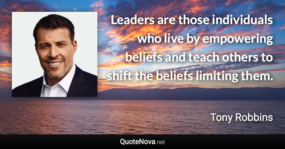 Leaders are those individuals who live by empowering beliefs and teach others to shift the beliefs limiting them. - Tony Robbins quote