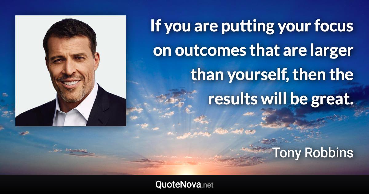 If you are putting your focus on outcomes that are larger than yourself, then the results will be great. - Tony Robbins quote