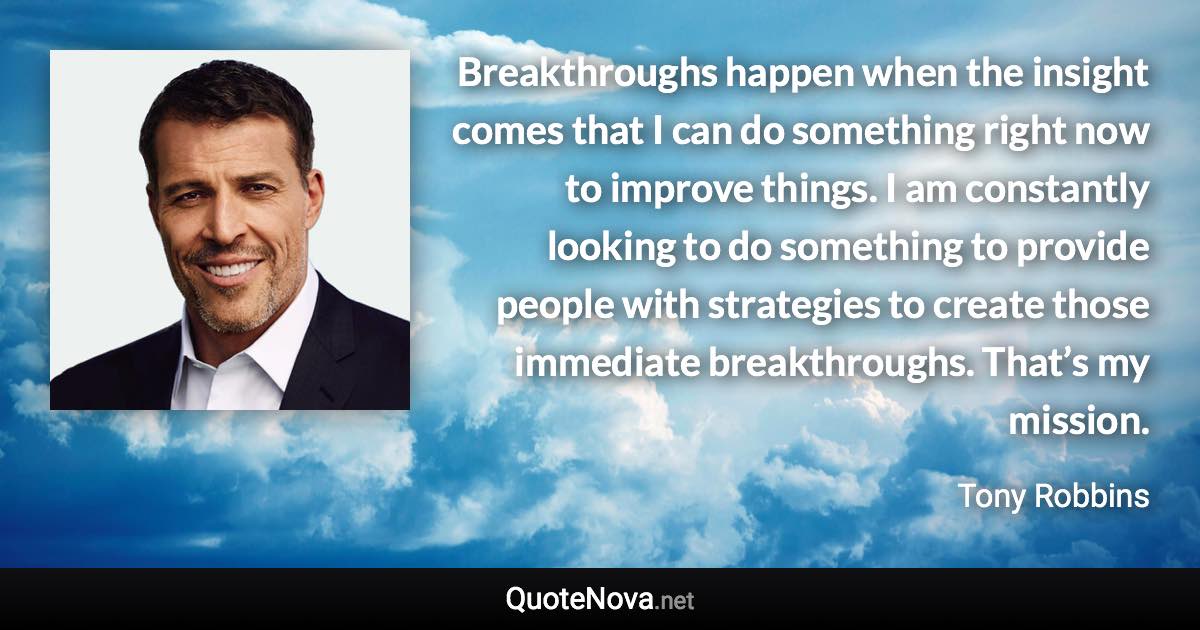 Breakthroughs happen when the insight comes that I can do something right now to improve things. I am constantly looking to do something to provide people with strategies to create those immediate breakthroughs. That’s my mission. - Tony Robbins quote