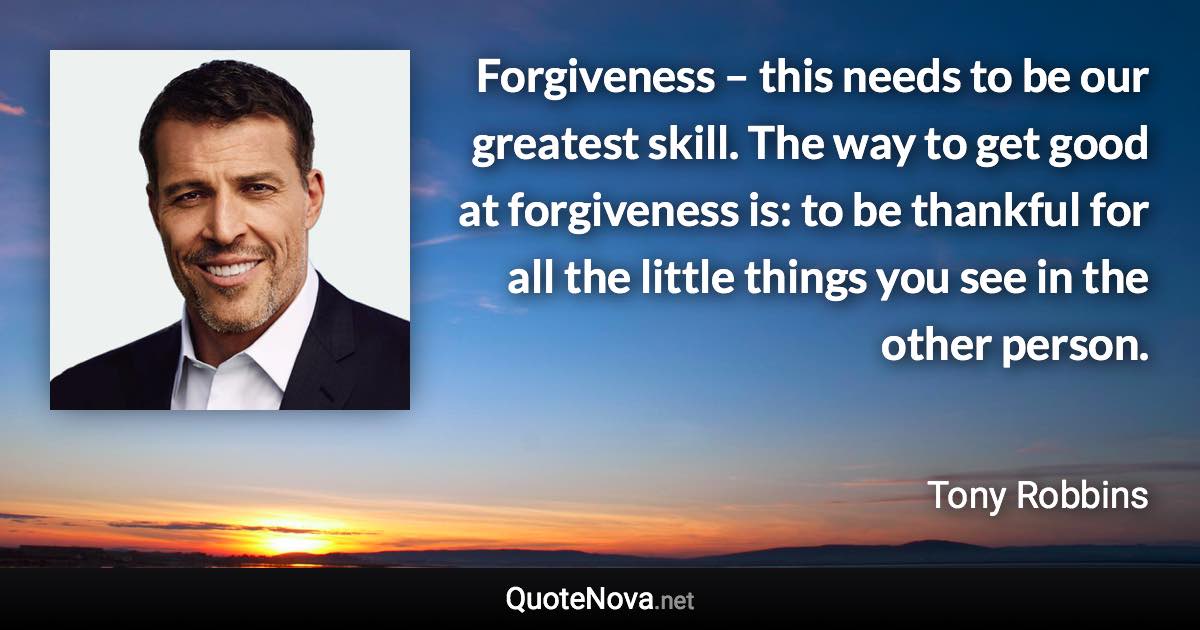 Forgiveness – this needs to be our greatest skill. The way to get good at forgiveness is: to be thankful for all the little things you see in the other person. - Tony Robbins quote