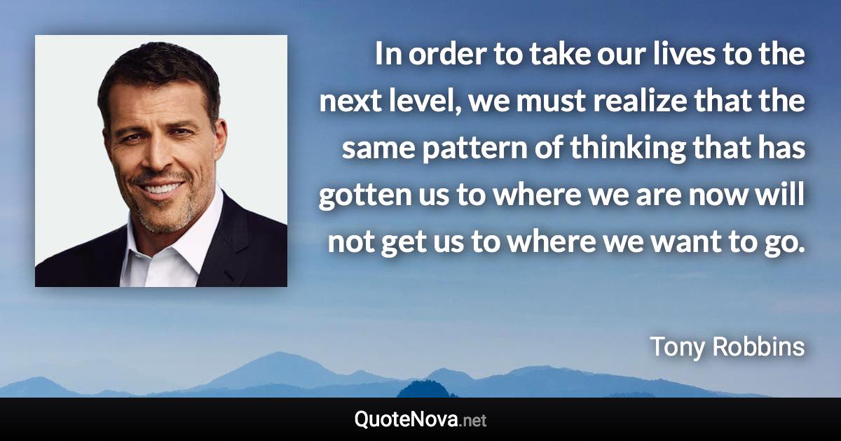 In order to take our lives to the next level, we must realize that the same pattern of thinking that has gotten us to where we are now will not get us to where we want to go. - Tony Robbins quote