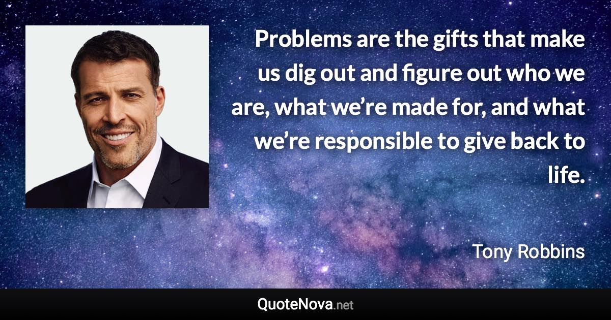 Problems are the gifts that make us dig out and figure out who we are, what we’re made for, and what we’re responsible to give back to life. - Tony Robbins quote