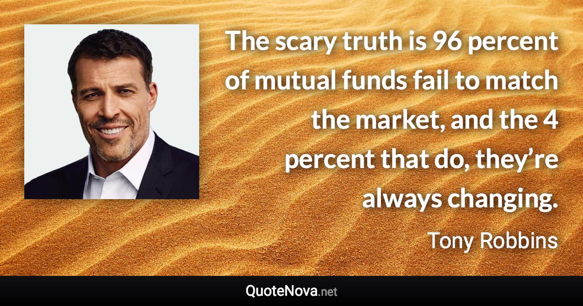 The scary truth is 96 percent of mutual funds fail to match the market, and the 4 percent that do, they’re always changing. - Tony Robbins quote