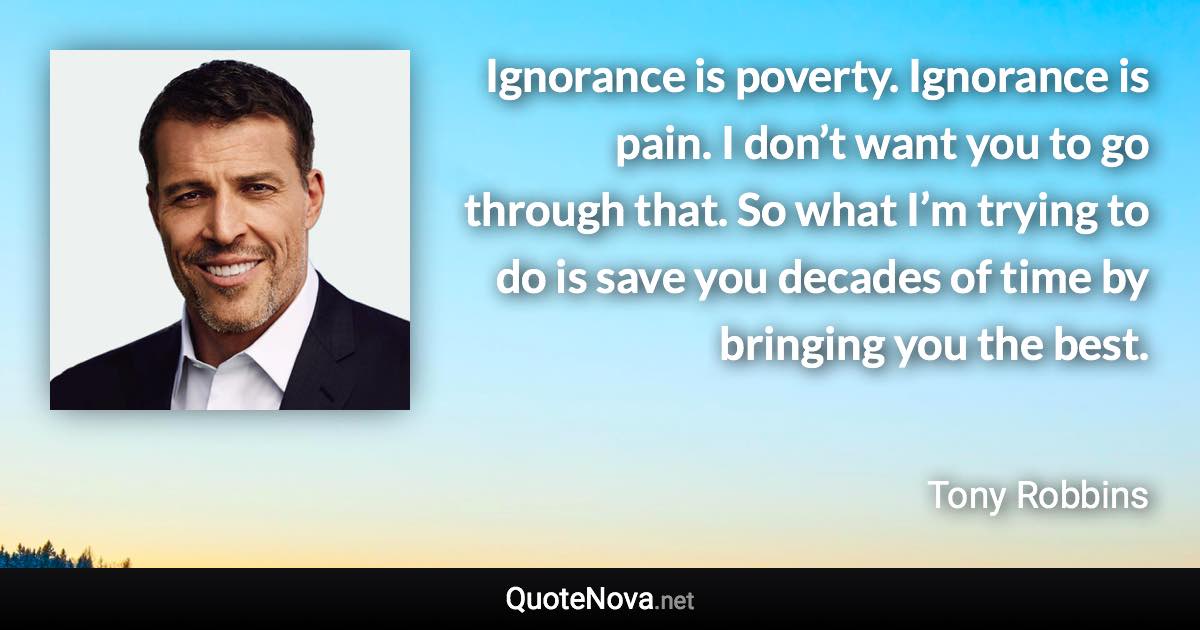 Ignorance is poverty. Ignorance is pain. I don’t want you to go through that. So what I’m trying to do is save you decades of time by bringing you the best. - Tony Robbins quote