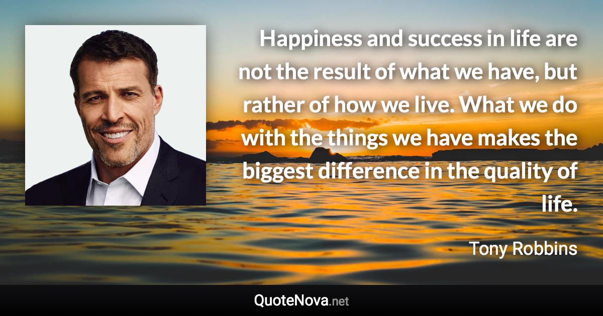 Happiness and success in life are not the result of what we have, but rather of how we live. What we do with the things we have makes the biggest difference in the quality of life. - Tony Robbins quote