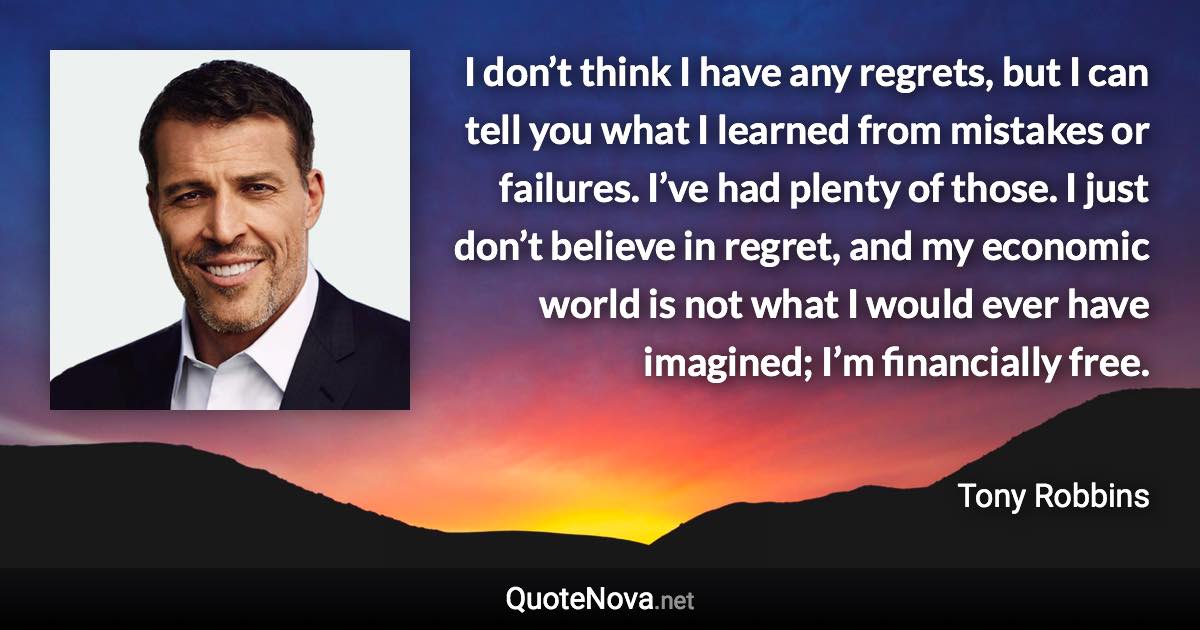 I don’t think I have any regrets, but I can tell you what I learned from mistakes or failures. I’ve had plenty of those. I just don’t believe in regret, and my economic world is not what I would ever have imagined; I’m financially free. - Tony Robbins quote