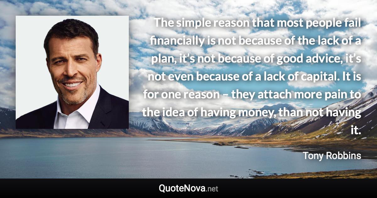 The simple reason that most people fail financially is not because of the lack of a plan, it’s not because of good advice, it’s not even because of a lack of capital. It is for one reason – they attach more pain to the idea of having money, than not having it. - Tony Robbins quote