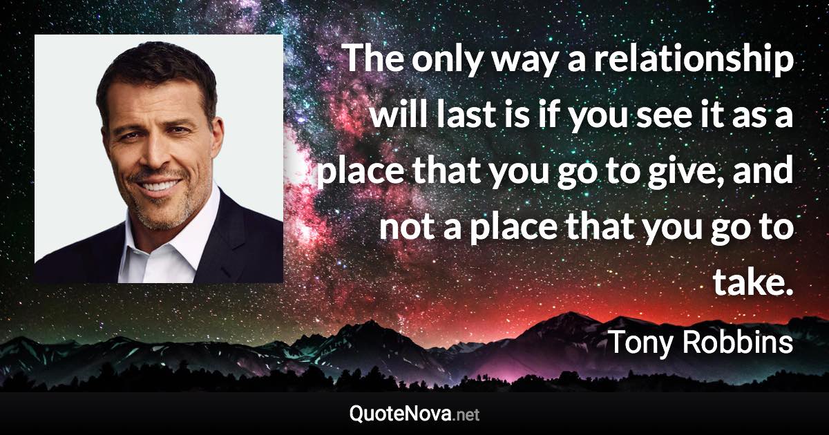 The only way a relationship will last is if you see it as a place that you go to give, and not a place that you go to take. - Tony Robbins quote