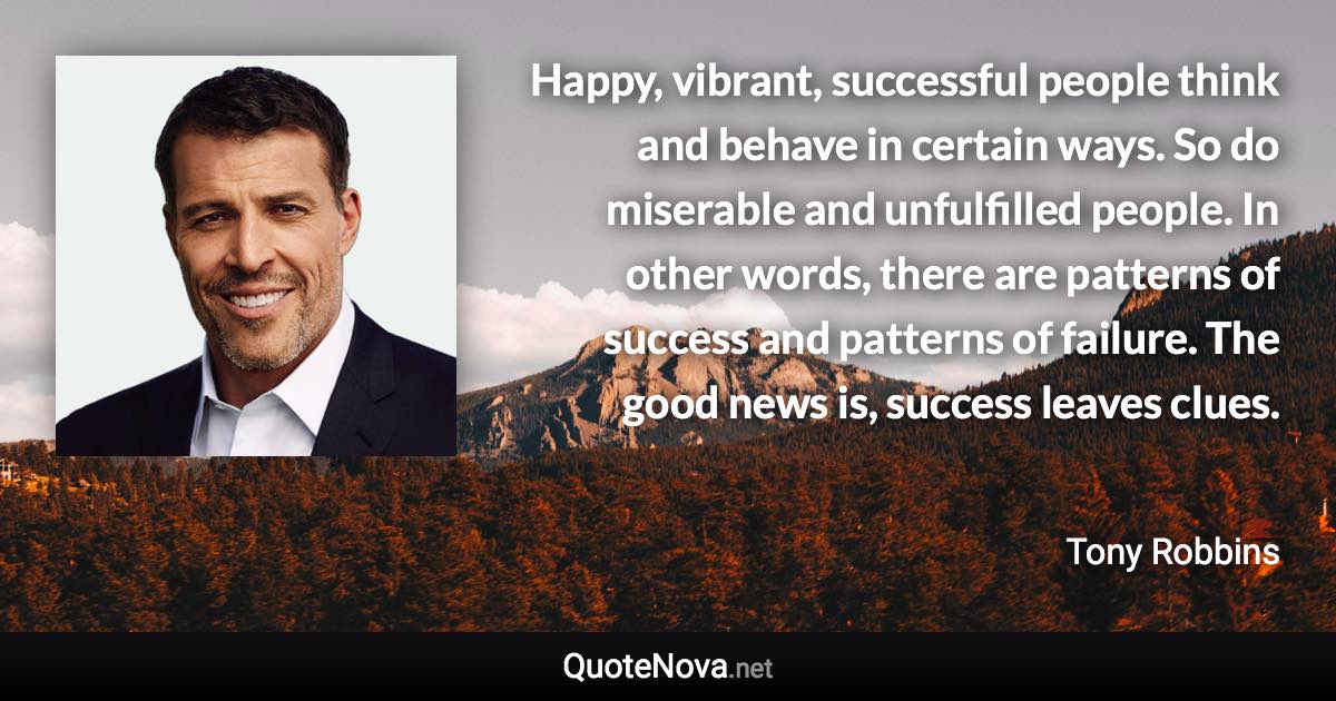 Happy, vibrant, successful people think and behave in certain ways. So do miserable and unfulfilled people. In other words, there are patterns of success and patterns of failure. The good news is, success leaves clues. - Tony Robbins quote