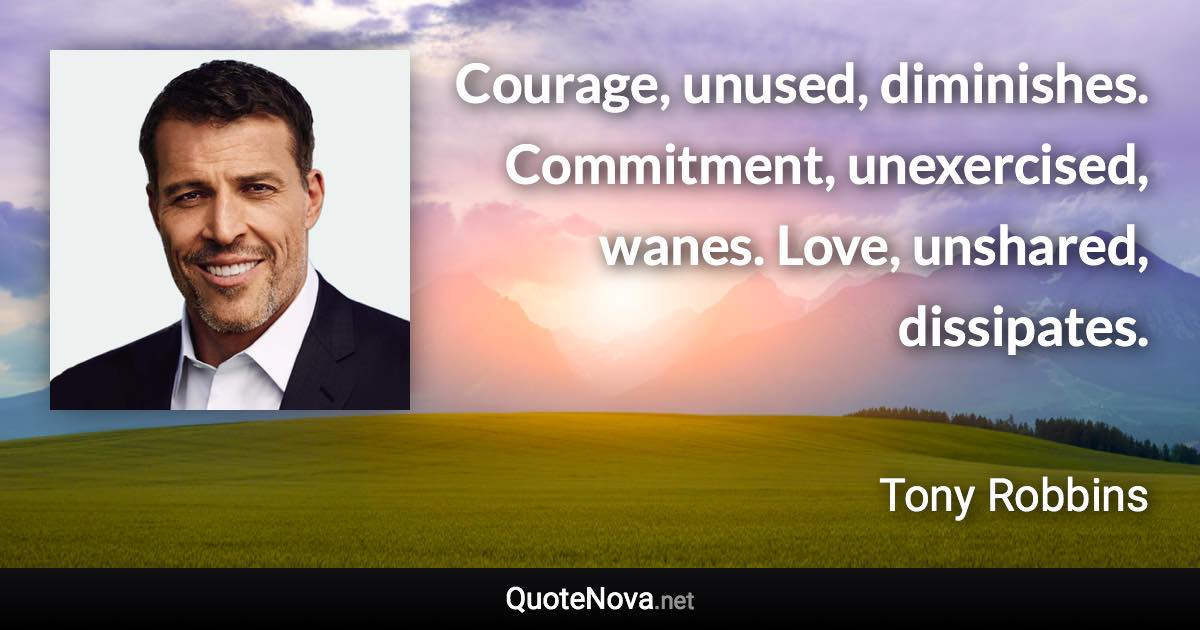 Courage, unused, diminishes. Commitment, unexercised, wanes. Love, unshared, dissipates. - Tony Robbins quote