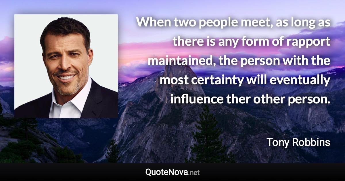 When two people meet, as long as there is any form of rapport maintained, the person with the most certainty will eventually influence ther other person. - Tony Robbins quote