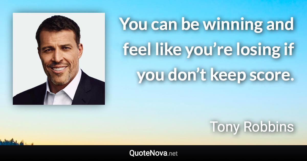 You can be winning and feel like you’re losing if you don’t keep score. - Tony Robbins quote