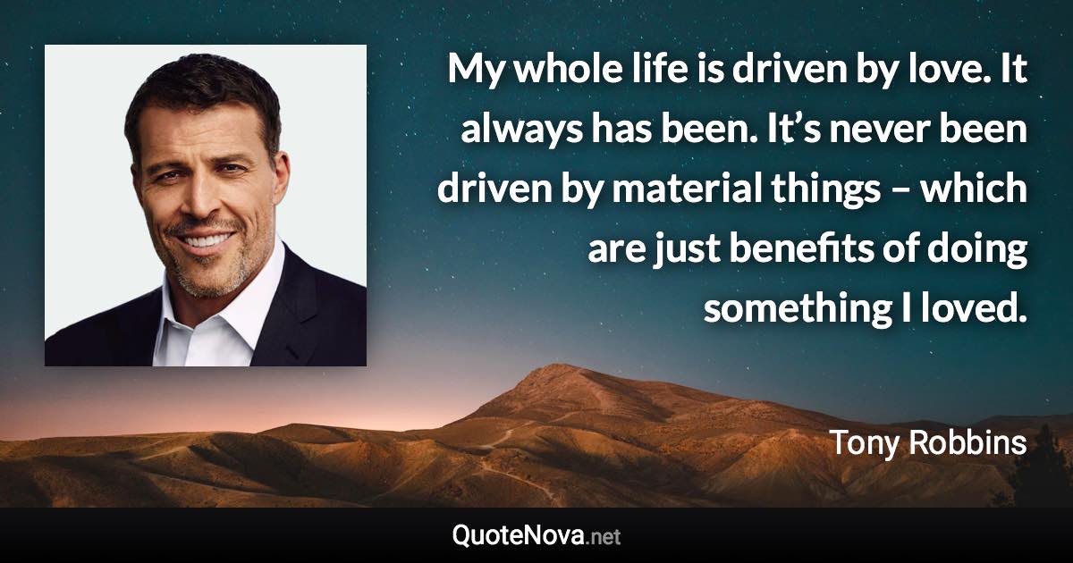 My whole life is driven by love. It always has been. It’s never been driven by material things – which are just benefits of doing something I loved. - Tony Robbins quote