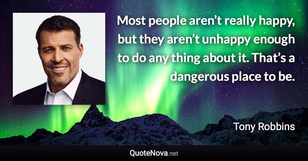 Most people aren’t really happy, but they aren’t unhappy enough to do any thing about it. That’s a dangerous place to be. - Tony Robbins quote