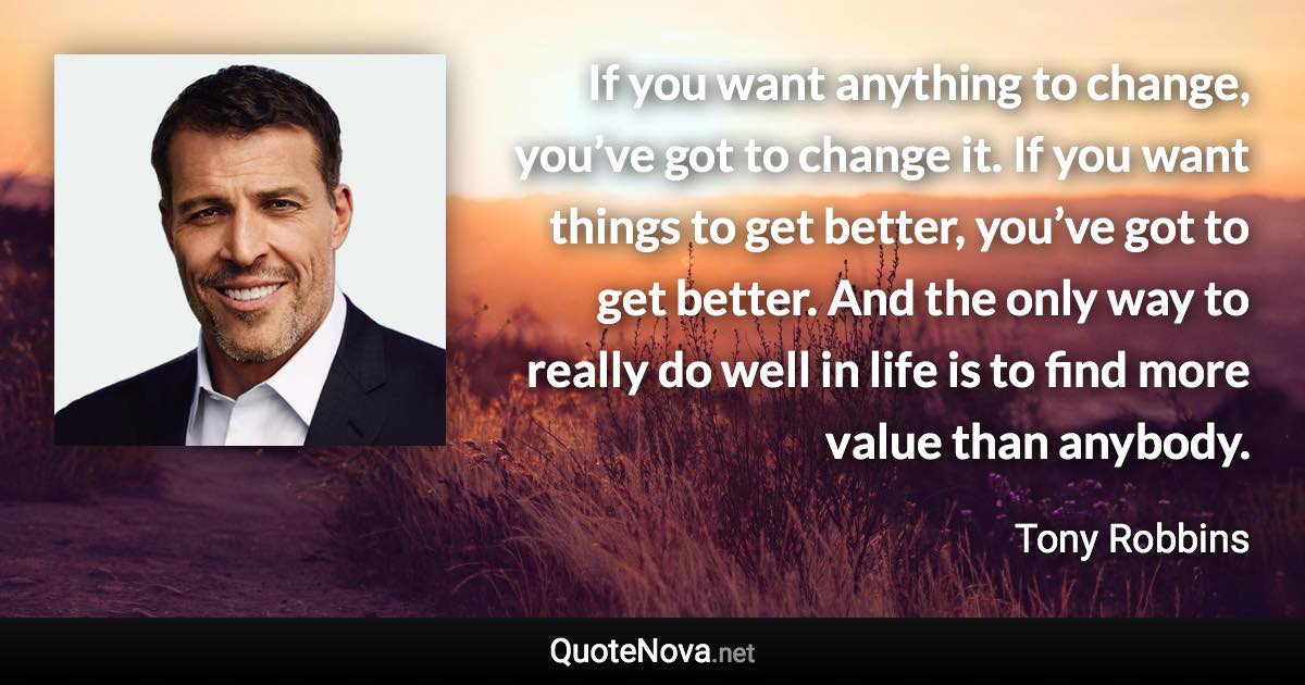 If you want anything to change, you’ve got to change it. If you want things to get better, you’ve got to get better. And the only way to really do well in life is to find more value than anybody. - Tony Robbins quote