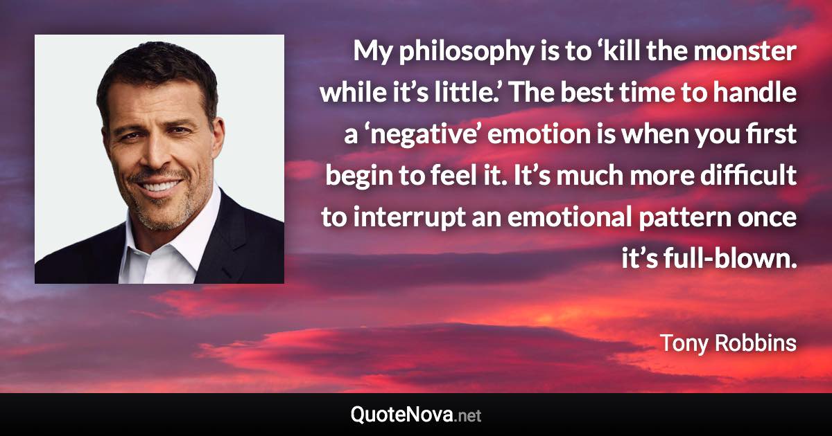 My philosophy is to ‘kill the monster while it’s little.’ The best time to handle a ‘negative’ emotion is when you first begin to feel it. It’s much more difficult to interrupt an emotional pattern once it’s full-blown. - Tony Robbins quote