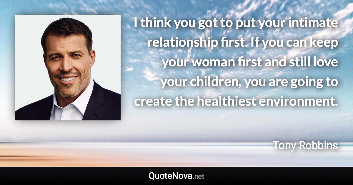 I think you got to put your intimate relationship first. If you can keep your woman first and still love your children, you are going to create the healthiest environment. - Tony Robbins quote