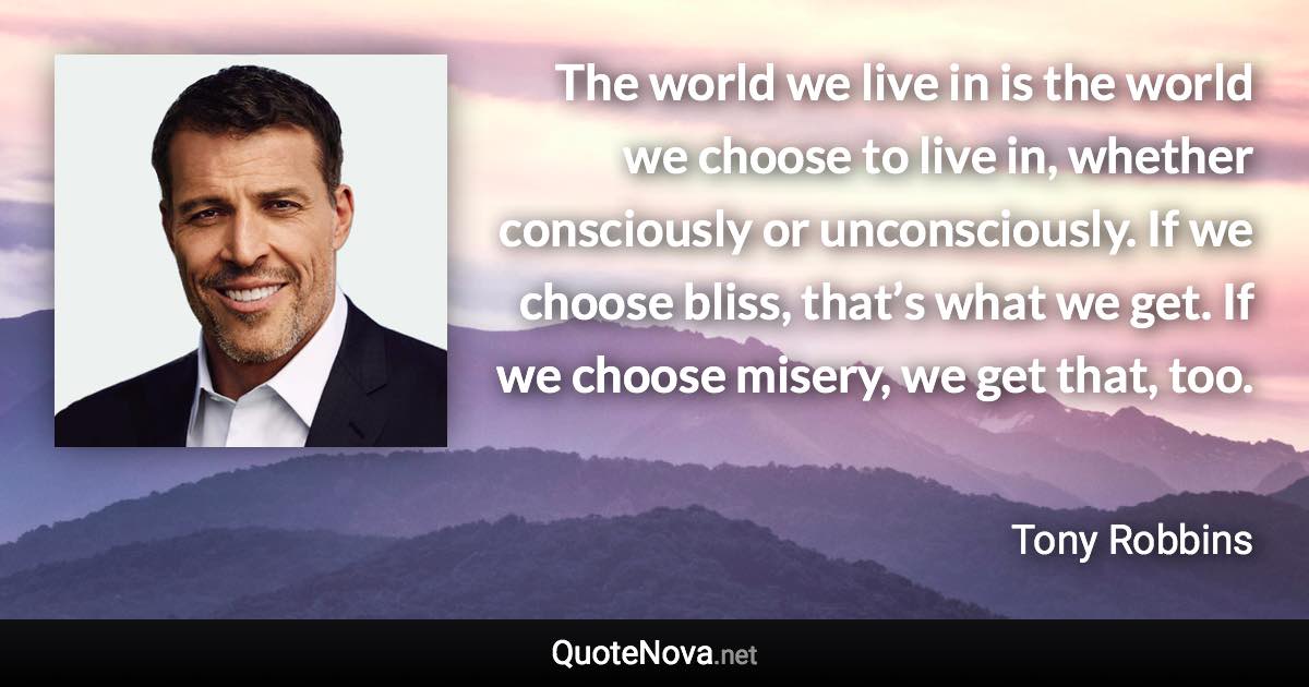 The world we live in is the world we choose to live in, whether consciously or unconsciously. If we choose bliss, that’s what we get. If we choose misery, we get that, too. - Tony Robbins quote