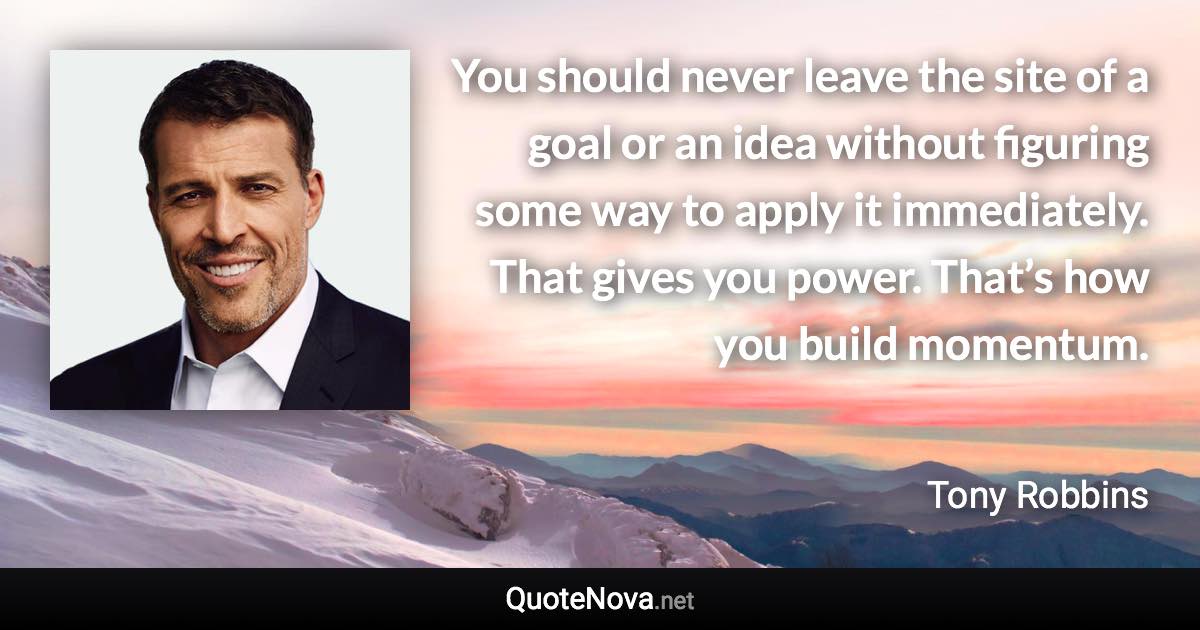 You should never leave the site of a goal or an idea without figuring some way to apply it immediately. That gives you power. That’s how you build momentum. - Tony Robbins quote