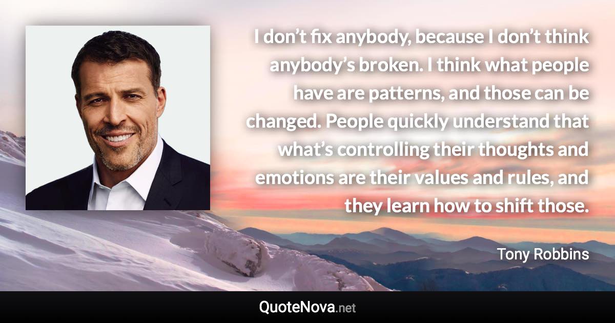 I don’t fix anybody, because I don’t think anybody’s broken. I think what people have are patterns, and those can be changed. People quickly understand that what’s controlling their thoughts and emotions are their values and rules, and they learn how to shift those. - Tony Robbins quote