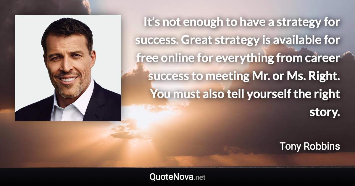 It’s not enough to have a strategy for success. Great strategy is available for free online for everything from career success to meeting Mr. or Ms. Right. You must also tell yourself the right story. - Tony Robbins quote