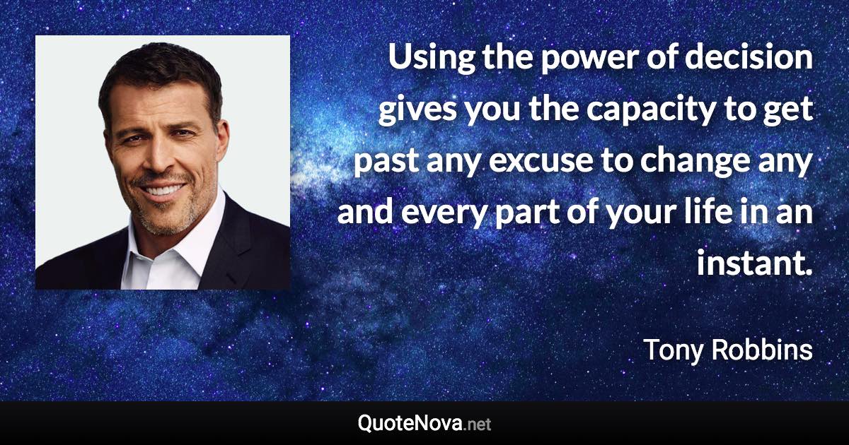 Using the power of decision gives you the capacity to get past any excuse to change any and every part of your life in an instant. - Tony Robbins quote