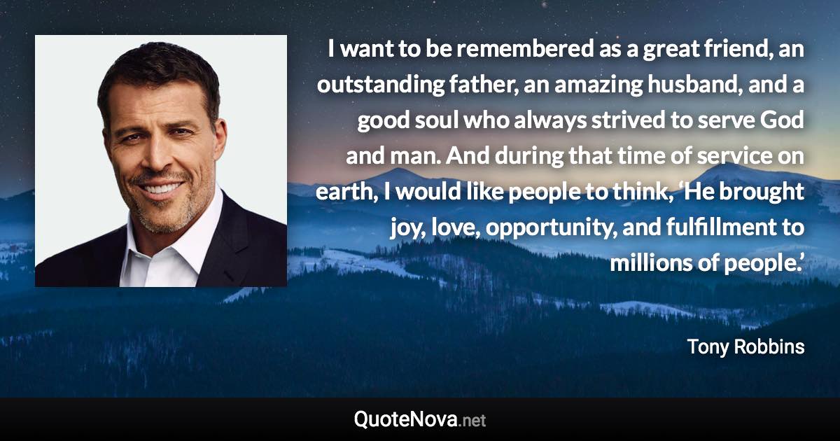 I want to be remembered as a great friend, an outstanding father, an amazing husband, and a good soul who always strived to serve God and man. And during that time of service on earth, I would like people to think, ‘He brought joy, love, opportunity, and fulfillment to millions of people.’ - Tony Robbins quote