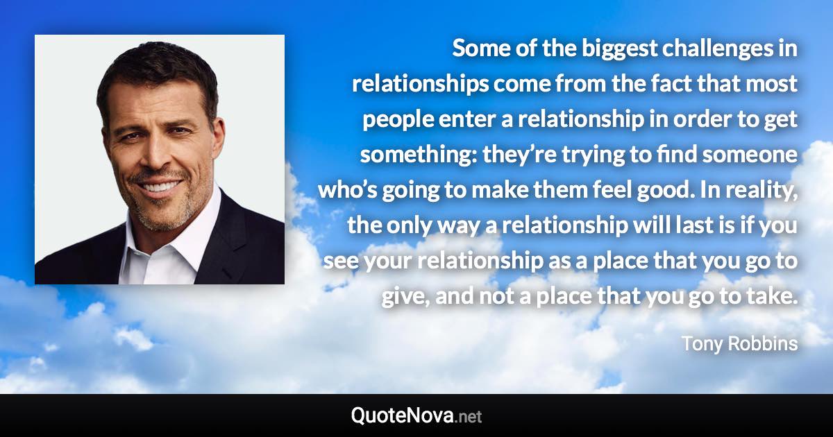 Some of the biggest challenges in relationships come from the fact that most people enter a relationship in order to get something: they’re trying to find someone who’s going to make them feel good. In reality, the only way a relationship will last is if you see your relationship as a place that you go to give, and not a place that you go to take. - Tony Robbins quote
