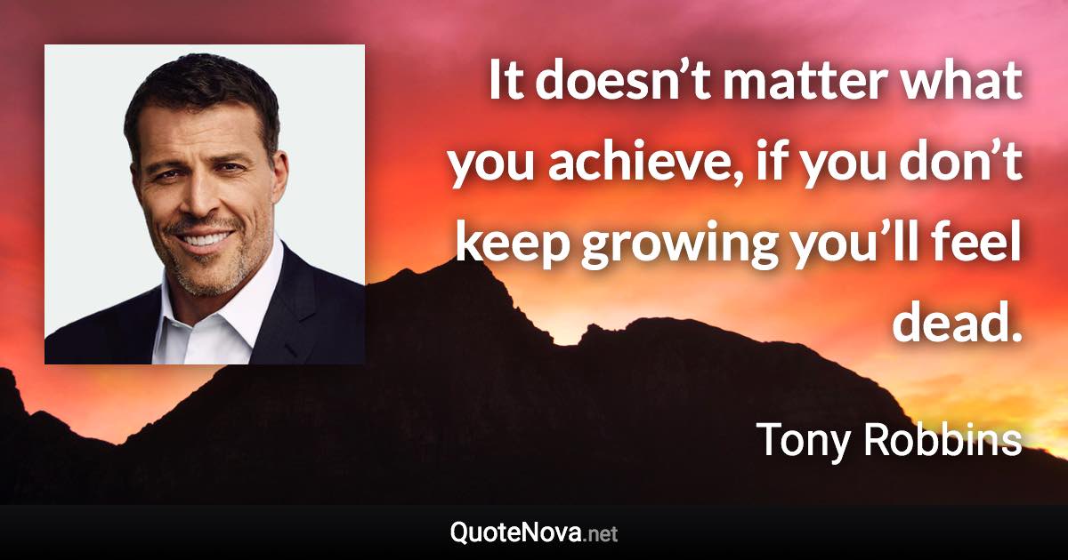 It doesn’t matter what you achieve, if you don’t keep growing you’ll feel dead. - Tony Robbins quote