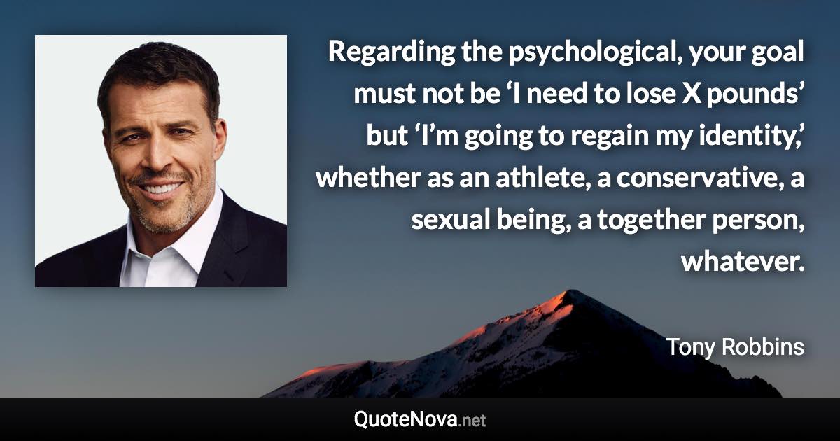 Regarding the psychological, your goal must not be ‘I need to lose X pounds’ but ‘I’m going to regain my identity,’ whether as an athlete, a conservative, a sexual being, a together person, whatever. - Tony Robbins quote