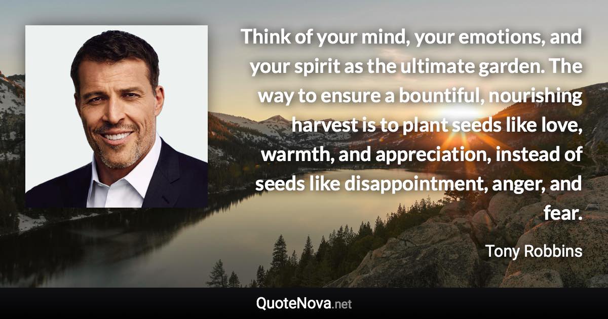 Think of your mind, your emotions, and your spirit as the ultimate garden. The way to ensure a bountiful, nourishing harvest is to plant seeds like love, warmth, and appreciation, instead of seeds like disappointment, anger, and fear. - Tony Robbins quote