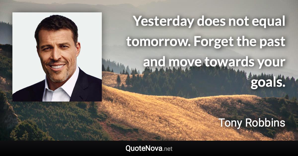 Yesterday does not equal tomorrow. Forget the past and move towards your goals. - Tony Robbins quote