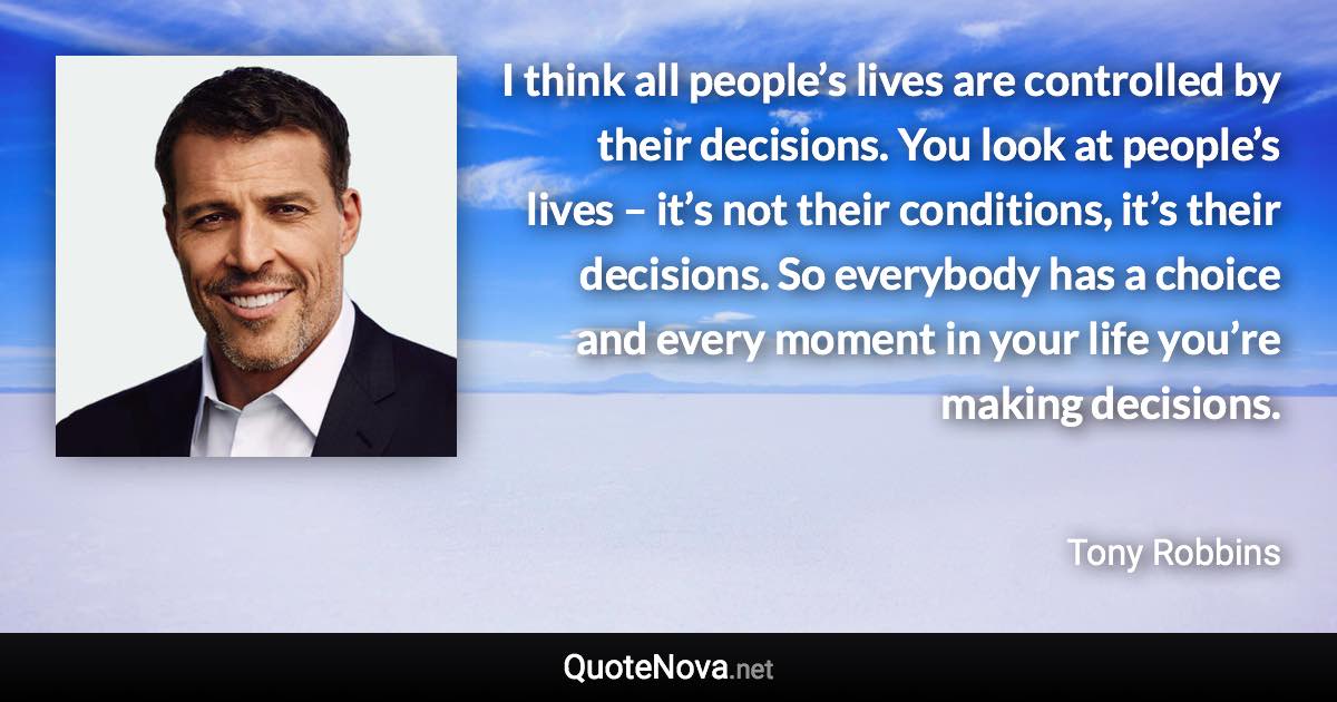 I think all people’s lives are controlled by their decisions. You look at people’s lives – it’s not their conditions, it’s their decisions. So everybody has a choice and every moment in your life you’re making decisions. - Tony Robbins quote