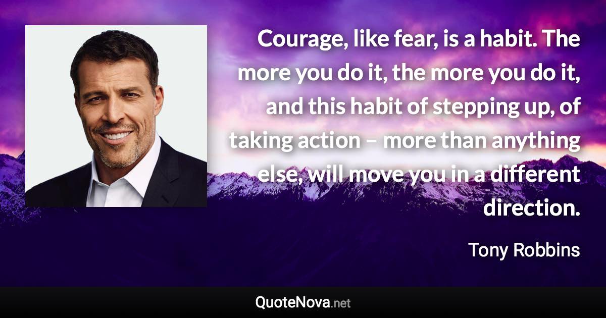 Courage, like fear, is a habit. The more you do it, the more you do it, and this habit of stepping up, of taking action – more than anything else, will move you in a different direction. - Tony Robbins quote