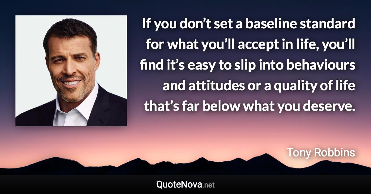 If you don’t set a baseline standard for what you’ll accept in life, you’ll find it’s easy to slip into behaviours and attitudes or a quality of life that’s far below what you deserve. - Tony Robbins quote