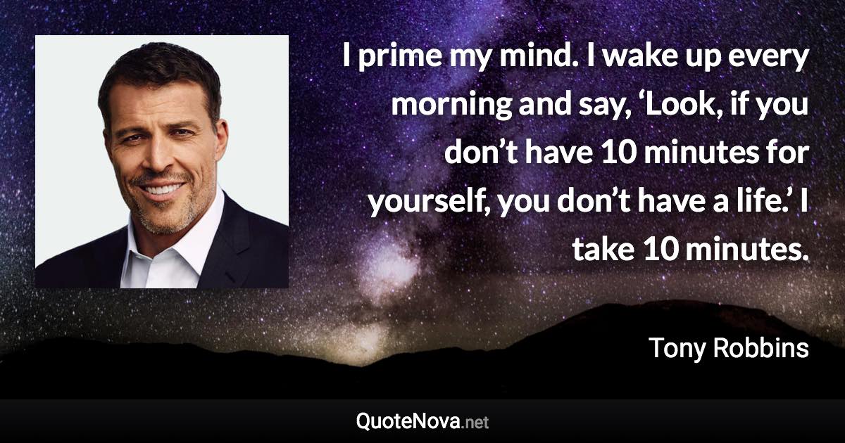 I prime my mind. I wake up every morning and say, ‘Look, if you don’t have 10 minutes for yourself, you don’t have a life.’ I take 10 minutes. - Tony Robbins quote