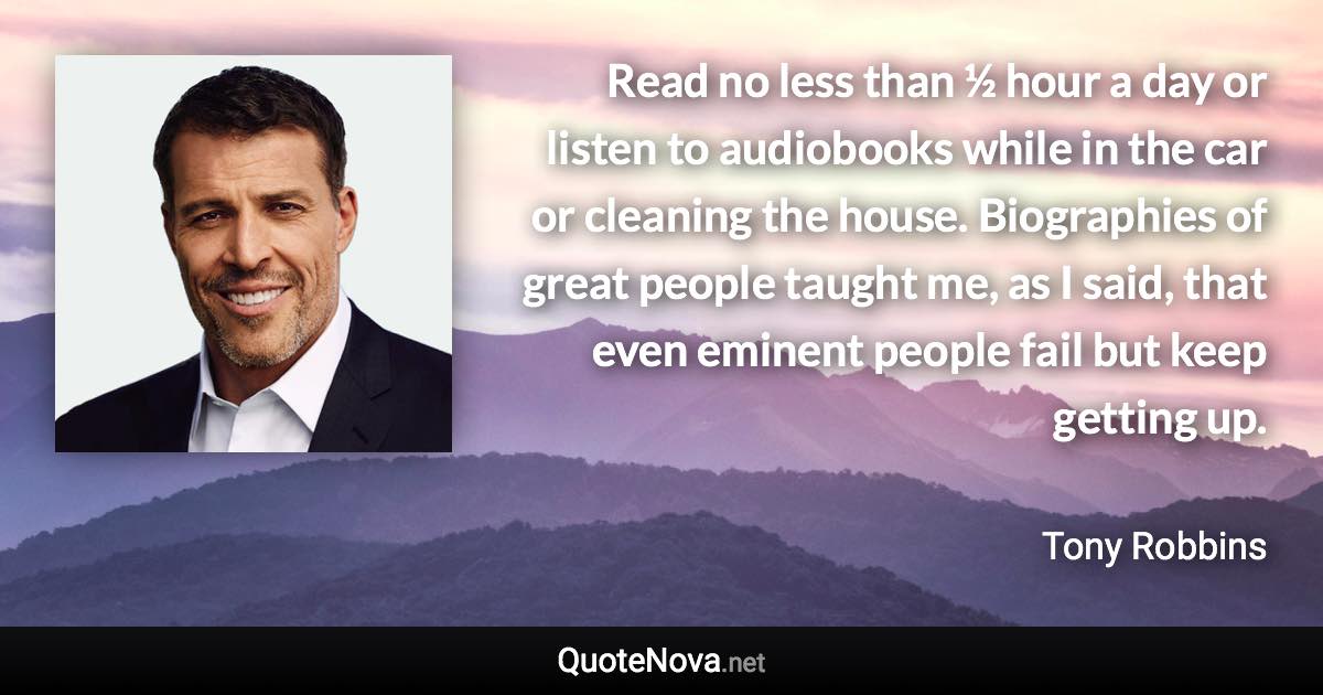 Read no less than ½ hour a day or listen to audiobooks while in the car or cleaning the house. Biographies of great people taught me, as I said, that even eminent people fail but keep getting up. - Tony Robbins quote