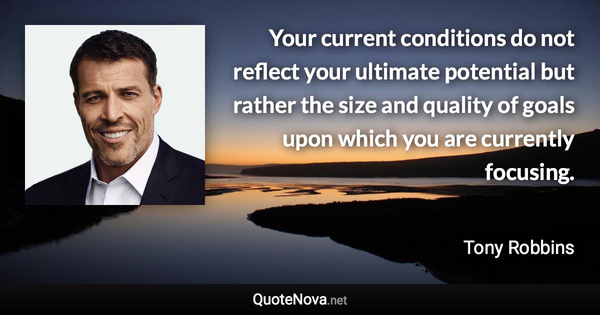 Your current conditions do not reflect your ultimate potential but rather the size and quality of goals upon which you are currently focusing. - Tony Robbins quote