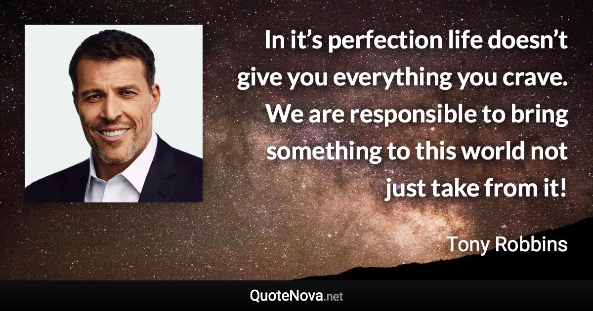In it’s perfection life doesn’t give you everything you crave. We are responsible to bring something to this world not just take from it! - Tony Robbins quote